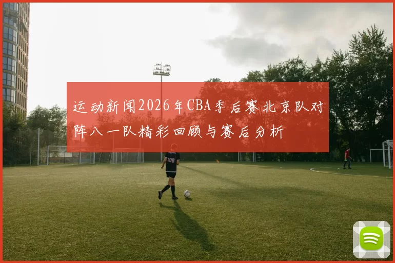 运动新闻2026年CBA季后赛北京队对阵八一队精彩回顾与赛后分析