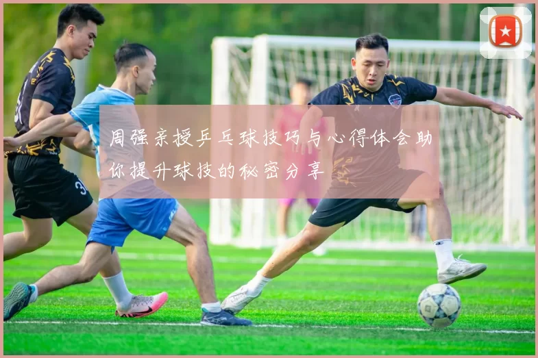 周强亲授乒乓球技巧与心得体会助你提升球技的秘密分享