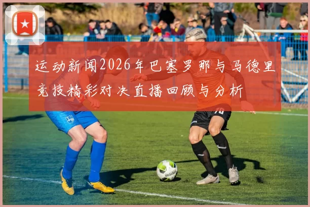 运动新闻2026年巴塞罗那与马德里竞技精彩对决直播回顾与分析