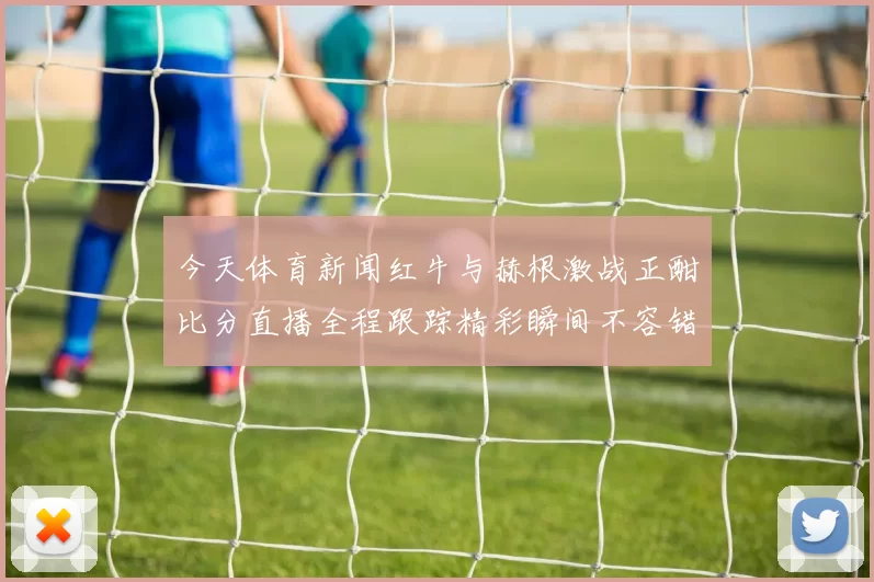 今天体育新闻红牛与赫根激战正酣比分直播全程跟踪精彩瞬间不容错过