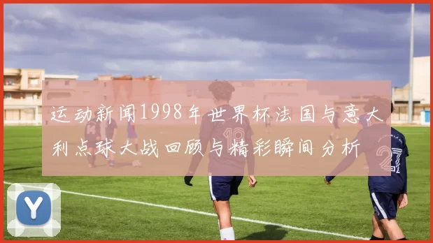 运动新闻1998年世界杯法国与意大利点球大战回顾与精彩瞬间分析