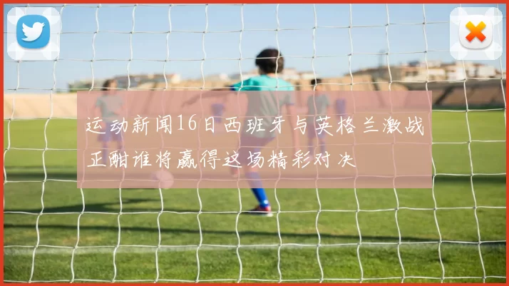运动新闻16日西班牙与英格兰激战正酣谁将赢得这场精彩对决