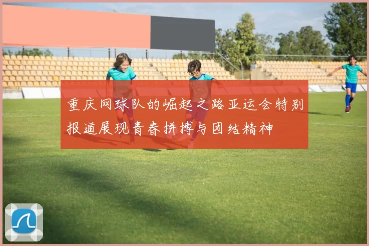 重庆网球队的崛起之路亚运会特别报道展现青春拼搏与团结精神