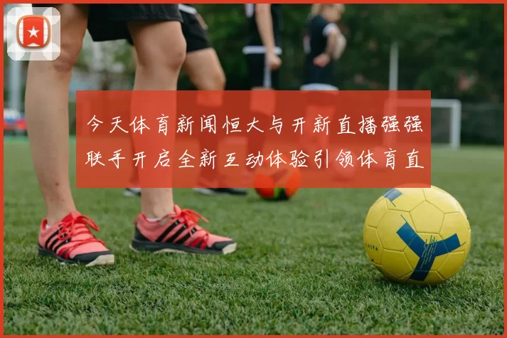 今天体育新闻恒大与开新直播强强联手开启全新互动体验引领体育直播新潮流