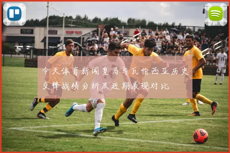 今天体育新闻皇马与瓦伦西亚历史交锋战绩分析及近期表现对比