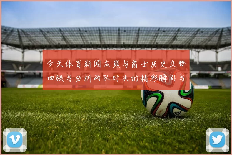 今天体育新闻灰熊与爵士历史交锋回顾与分析两队对决的精彩瞬间与战绩统计