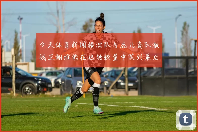 今天体育新闻横滨队与鹿儿岛队激战正酣谁能在这场较量中笑到最后